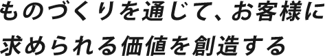 ものづくりを通じて、お客様に求められる価値を創造する