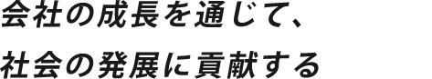 会社の成長を通じて、社会の発展に貢献する